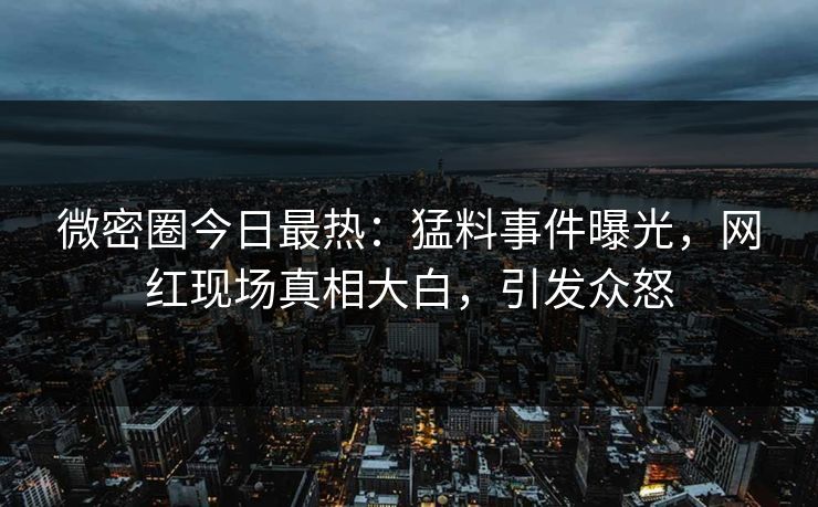 微密圈今日最热：猛料事件曝光，网红现场真相大白，引发众怒