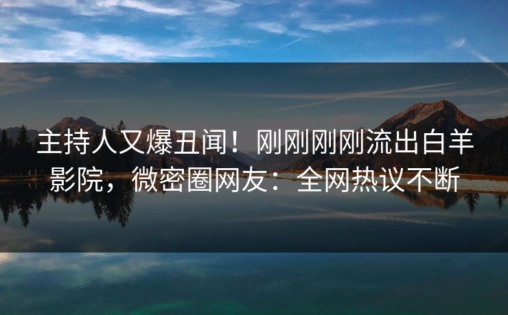 主持人又爆丑闻！刚刚刚刚流出白羊影院，微密圈网友：全网热议不断