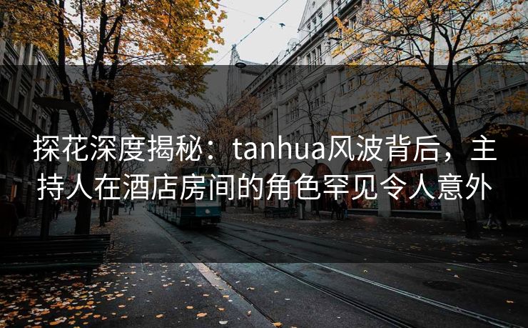 探花深度揭秘:tanhua风波背后,主持人在酒店房间的角色罕见令人意外 探花深度揭秘:tanhua风波背后,主持人在酒店房间的角色罕见令人意外