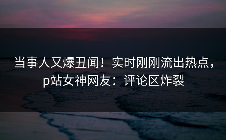 当事人又爆丑闻！实时刚刚流出热点，p站女神网友：评论区炸裂