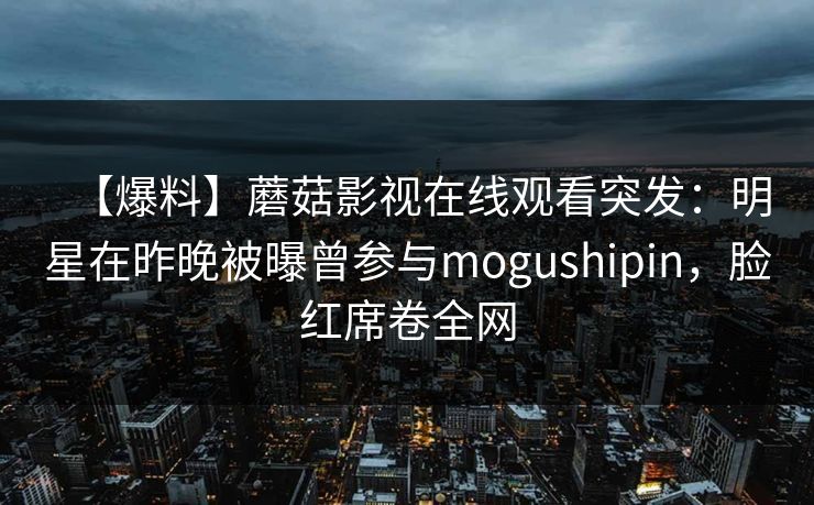 【爆料】蘑菇影视在线观看突发：明星在昨晚被曝曾参与mogushipin，脸红席卷全网