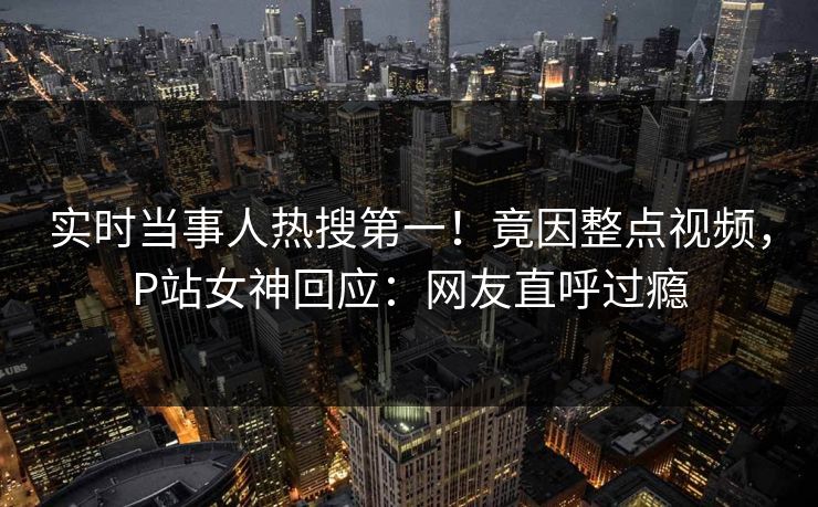 实时当事人热搜第一!竟因整点视频,P站女神回应:网友直呼过瘾 实时当事人热搜第一!竟因整点视频,P站女神回应:网友直呼过瘾