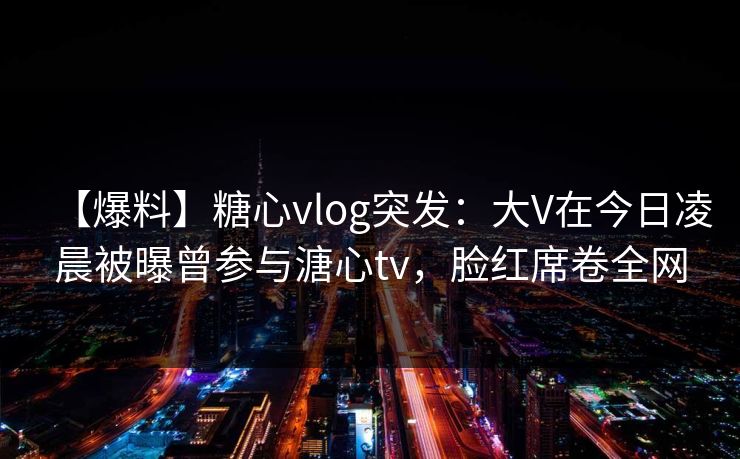 【爆料】糖心vlog突发：大V在今日凌晨被曝曾参与溏心tv，脸红席卷全网