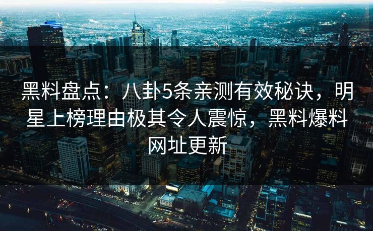 黑料盘点：八卦5条亲测有效秘诀，明星上榜理由极其令人震惊，黑料爆料网址更新
