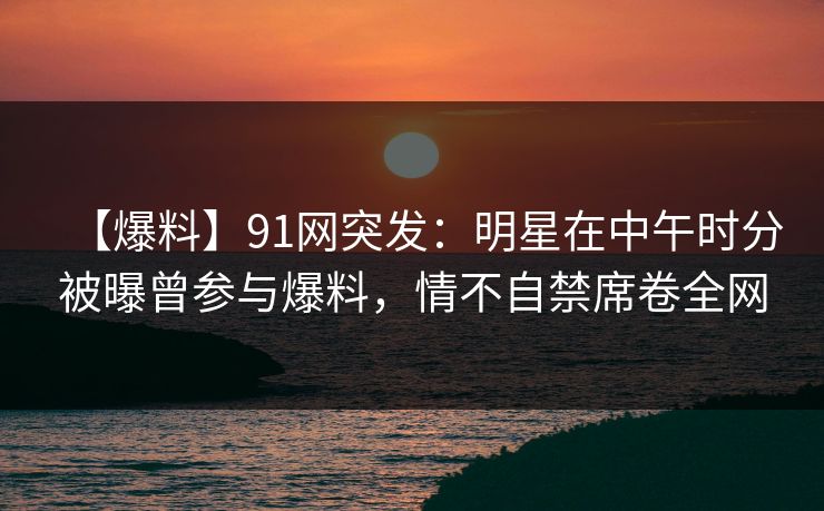 【爆料】91网突发:明星在中午时分被曝曾参与爆料,情不自禁席卷全网 【爆料】91网突发:明星在中午时分被曝曾参与爆料,情不自禁席卷全网