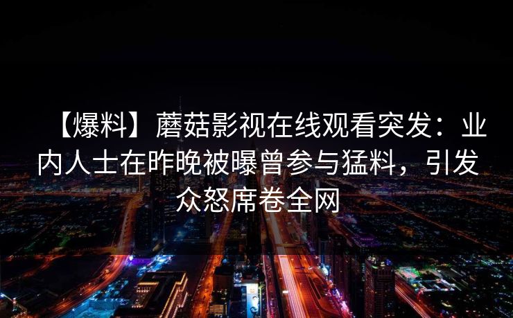 【爆料】蘑菇影视在线观看突发:业内人士在昨晚被曝曾参与猛料,引发众怒席卷全网 【爆料】蘑菇影视在线观看突发:业内人士在昨晚被曝曾参与猛料,引发众怒席卷全网