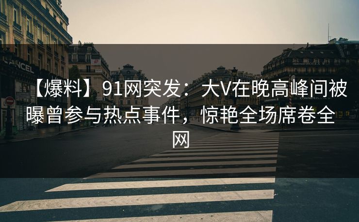 【爆料】91网突发:大V在晚高峰间被曝曾参与热点事件,惊艳全场席卷全网 【爆料】91网突发:大V在晚高峰间被曝曾参与热点事件,惊艳全场席卷全网