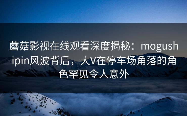 蘑菇影视在线观看深度揭秘:mogushipin风波背后,大V在停车场角落的角色罕见令人意外 蘑菇影视在线观看深度揭秘:mogushipin风波背后,大V在停车场角落的角色罕见令人意外