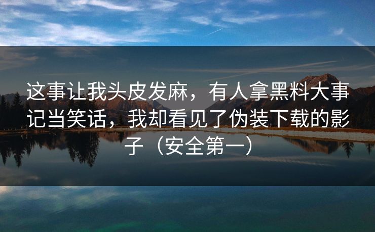 这事让我头皮发麻,有人拿黑料大事记当笑话,我却看见了伪装下载的影子(安全第一) 这事让我头皮发麻,有人拿黑料大事记当笑话,我却看见了伪装下载的影子(安全第一)