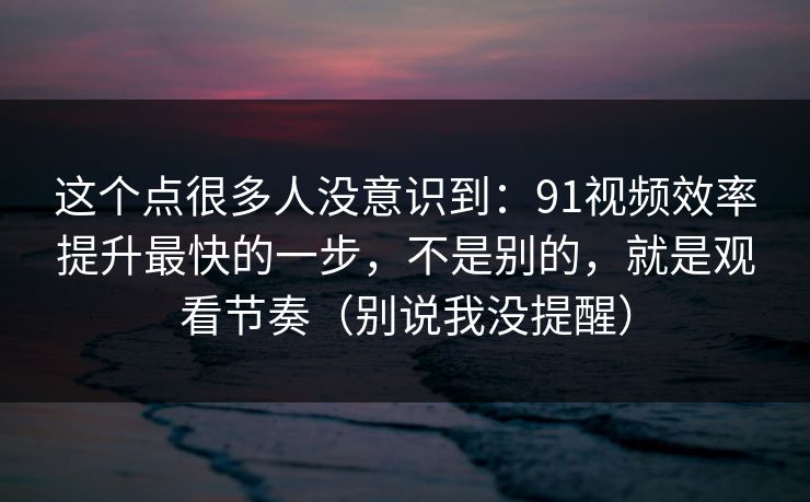 这个点很多人没意识到：91视频效率提升最快的一步，不是别的，就是观看节奏（别说我没提醒）