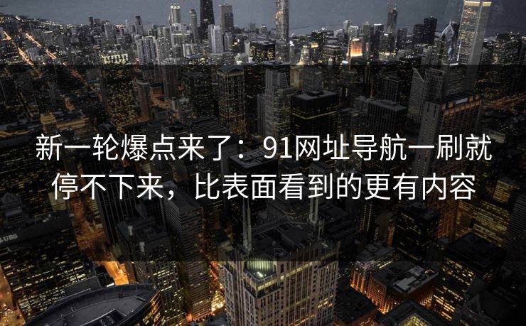 新一轮爆点来了：91网址导航一刷就停不下来，比表面看到的更有内容